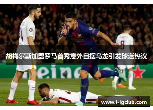 胡梅尔斯加盟罗马首秀意外自摆乌龙引发球迷热议