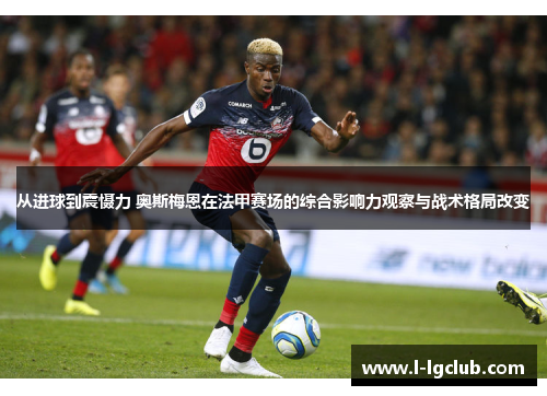 从进球到震慑力 奥斯梅恩在法甲赛场的综合影响力观察与战术格局改变 从进球到震慑力 奥斯梅恩在法甲赛场的综合影响力观察与战术格局改变